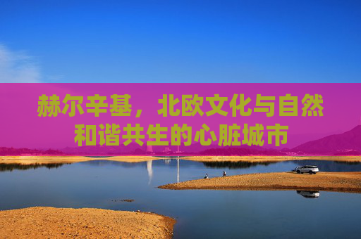赫尔辛基，北欧文化与自然和谐共生的心脏城市