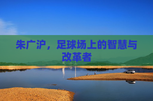 朱广沪，足球场上的智慧与改革者