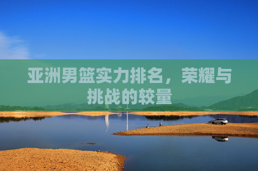 亚洲男篮实力排名,荣耀与挑战的较量 亚洲男篮实力排名,荣耀与挑战的较量