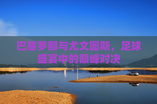 巴塞罗那与尤文图斯，足球盛宴中的巅峰对决
