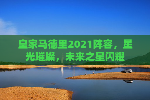 皇家马德里2021阵容，星光璀璨，未来之星闪耀