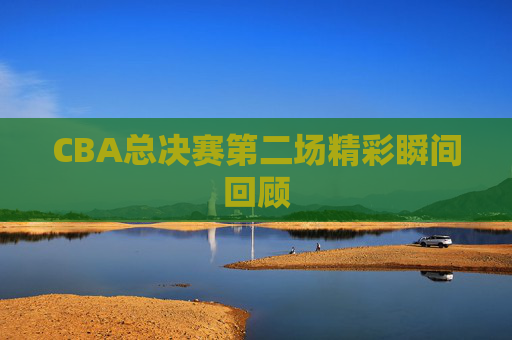CBA总决赛第二场精彩瞬间回顾