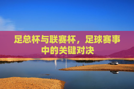 足总杯与联赛杯,足球赛事中的关键对决 足总杯与联赛杯,足球赛事中的关键对决