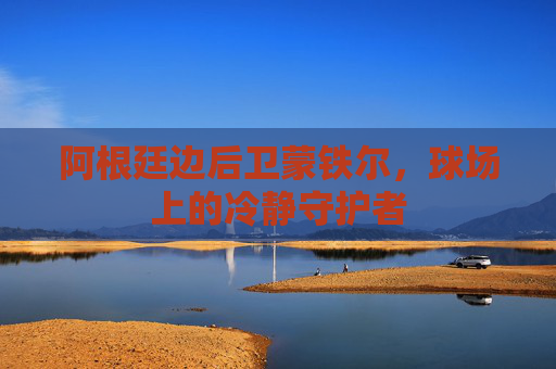 阿根廷边后卫蒙铁尔,球场上的冷静守护者 阿根廷边后卫蒙铁尔,球场上的冷静守护者
