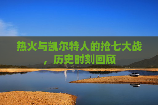 热火与凯尔特人的抢七大战，历史时刻回顾