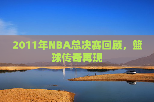 2011年NBA总决赛回顾,篮球传奇再现 2011年NBA总决赛回顾,篮球传奇再现