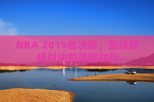 NBA 2019总决赛,篮球巅峰对决的荣耀时刻 NBA 2019总决赛,篮球巅峰对决的荣耀时刻