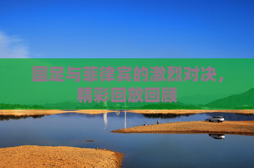 国足与菲律宾的激烈对决，精彩回放回顾