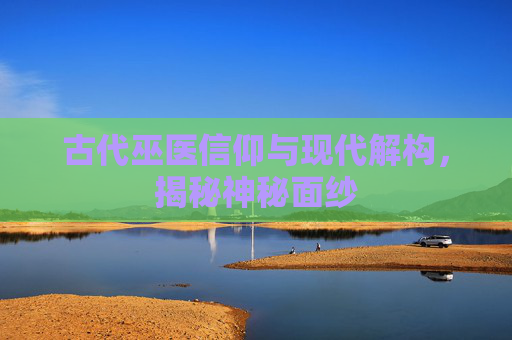 古代巫医信仰与现代解构，揭秘神秘面纱