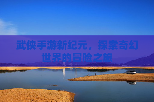 武侠手游新纪元,探索奇幻世界的冒险之旅 武侠手游新纪元,探索奇幻世界的冒险之旅