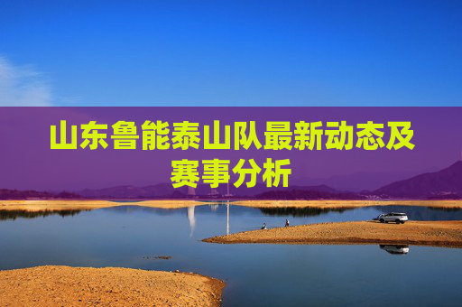 山东鲁能泰山队最新动态及赛事分析