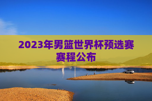 2023年男篮世界杯预选赛赛程公布