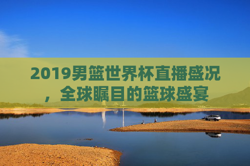 2019男篮世界杯直播盛况，全球瞩目的篮球盛宴