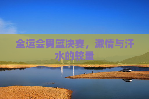全运会男篮决赛，激情与汗水的较量