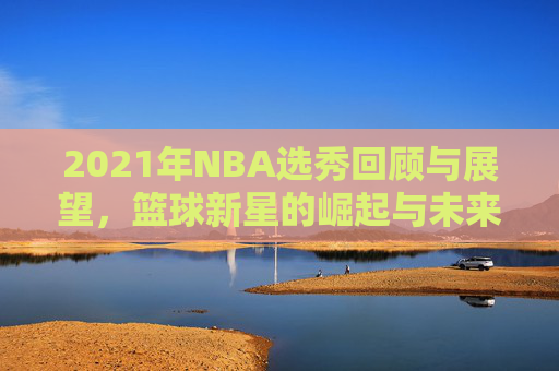 2021年NBA选秀回顾与展望，篮球新星的崛起与未来趋势