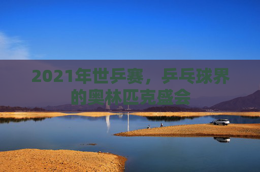 2021年世乒赛，乒乓球界的奥林匹克盛会