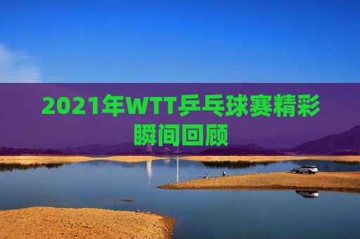 2021年WTT乒乓球赛精彩瞬间回顾