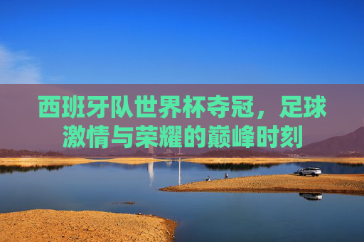 西班牙队世界杯夺冠,足球激情与荣耀的巅峰时刻 西班牙队世界杯夺冠,足球激情与荣耀的巅峰时刻
