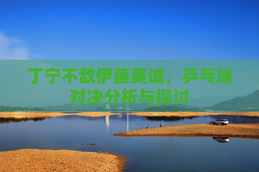 丁宁不敌伊藤美诚，乒乓球对决分析与探讨