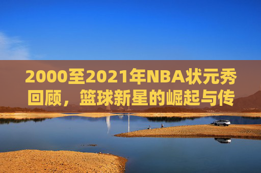 2000至2021年NBA状元秀回顾，篮球新星的崛起与传奇
