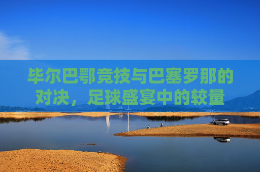毕尔巴鄂竞技与巴塞罗那的对决，足球盛宴中的较量