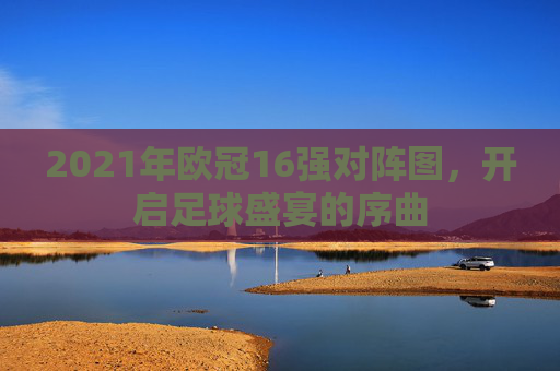 2021年欧冠16强对阵图，开启足球盛宴的序曲