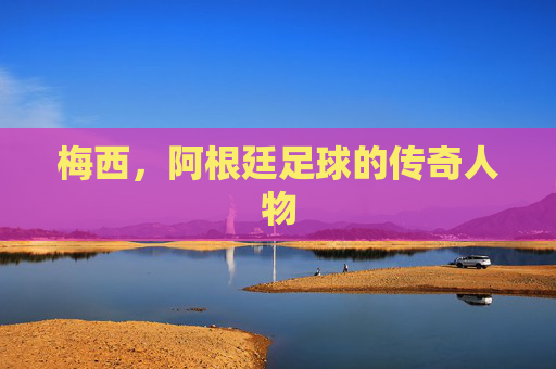 梅西，阿根廷足球的传奇人物
