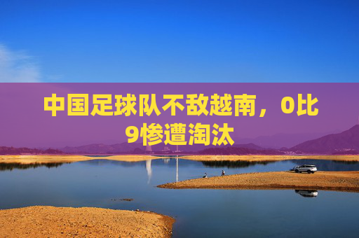 中国足球队不敌越南，0比9惨遭淘汰