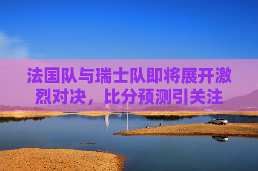 法国队与瑞士队即将展开激烈对决，比分预测引关注
