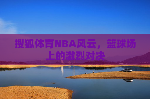 搜狐体育NBA风云，篮球场上的激烈对决