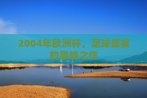 2004年欧洲杯，足球盛宴的巅峰之作