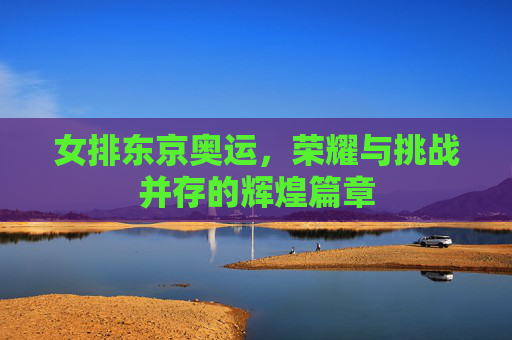 女排东京奥运，荣耀与挑战并存的辉煌篇章