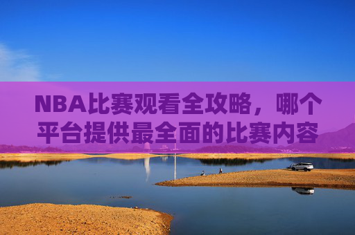 NBA比赛观看全攻略，哪个平台提供最全面的比赛内容？