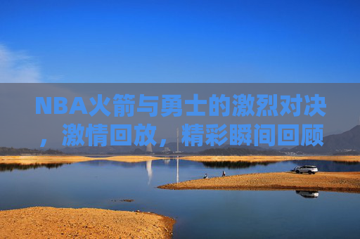 NBA火箭与勇士的激烈对决，激情回放，精彩瞬间回顾