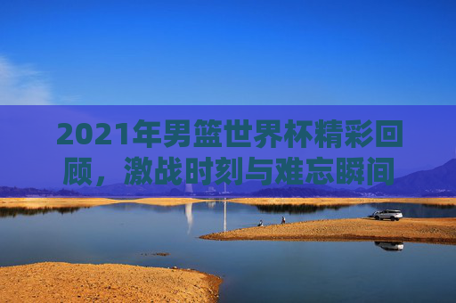 2021年男篮世界杯精彩回顾，激战时刻与难忘瞬间