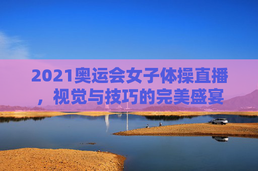 2021奥运会女子体操直播，视觉与技巧的完美盛宴