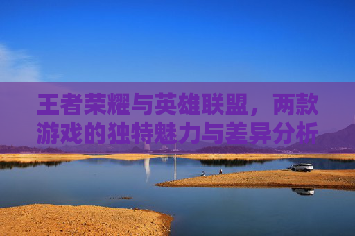 王者荣耀与英雄联盟，两款游戏的独特魅力与差异分析