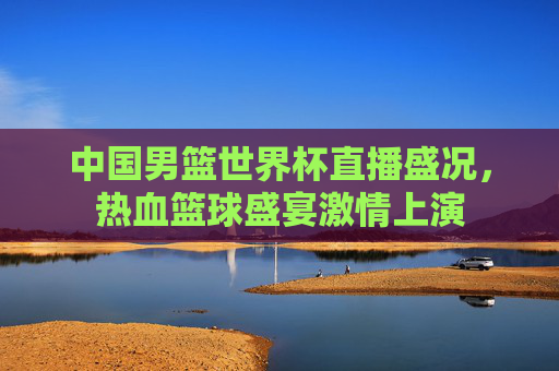 中国男篮世界杯直播盛况，热血篮球盛宴激情上演