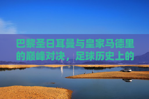 巴黎圣日耳曼与皇家马德里的巅峰对决，足球历史上的经典战役