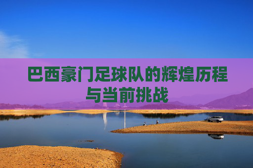 巴西豪门足球队的辉煌历程与当前挑战