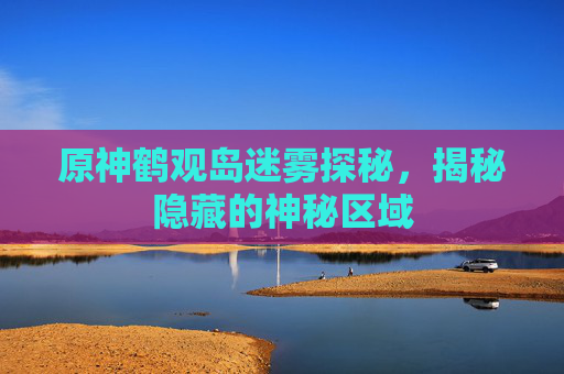 原神鹤观岛迷雾探秘，揭秘隐藏的神秘区域