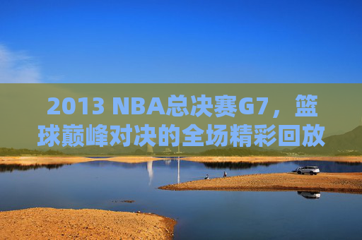 2013 NBA总决赛G7，篮球巅峰对决的全场精彩回放