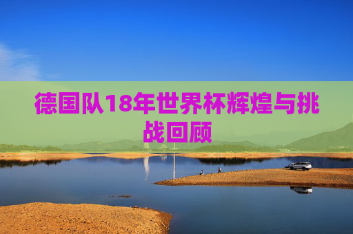 德国队18年世界杯辉煌与挑战回顾 德国队18年世界杯辉煌与挑战回顾