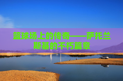 篮球场上的传奇——萨托兰斯基的不朽篇章 篮球场上的传奇——萨托兰斯基的不朽篇章