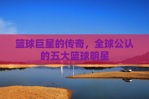 篮球巨星的传奇，全球公认的五大篮球明星