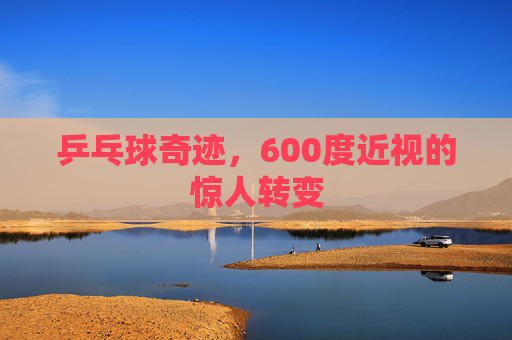 乒乓球奇迹，600度近视的惊人转变