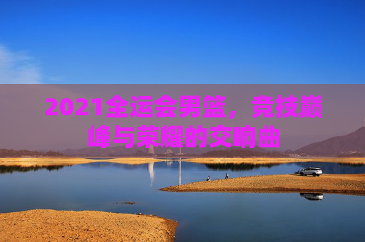 2021全运会男篮，竞技巅峰与荣耀的交响曲