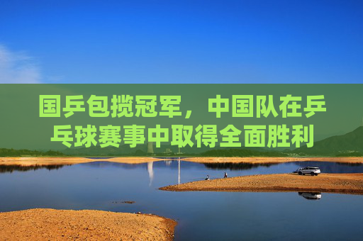 国乒包揽冠军，中国队在乒乓球赛事中取得全面胜利