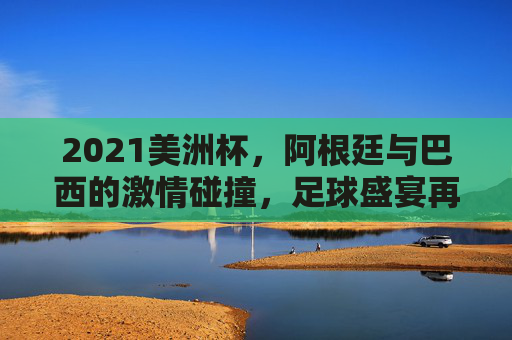 2021美洲杯，阿根廷与巴西的激情碰撞，足球盛宴再现