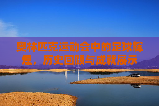 奥林匹克运动会中的足球辉煌，历史回顾与成就展示